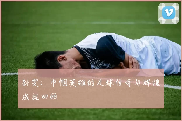 孙雯：巾帼英雄的足球传奇与辉煌成就回顾