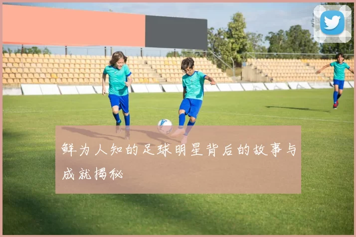 鲜为人知的足球明星背后的故事与成就揭秘