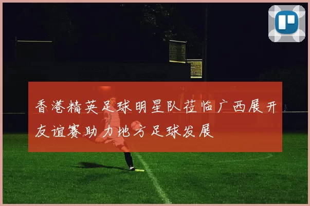 香港精英足球明星队莅临广西展开友谊赛助力地方足球发展