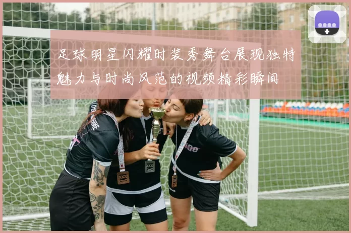 足球明星闪耀时装秀舞台展现独特魅力与时尚风范的视频精彩瞬间