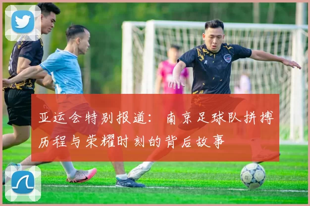 亚运会特别报道：南京足球队拼搏历程与荣耀时刻的背后故事