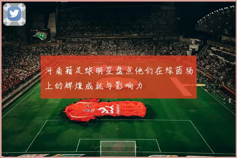 河南籍足球明星盘点他们在绿茵场上的辉煌成就与影响力