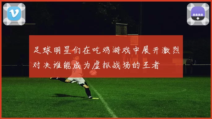 足球明星们在吃鸡游戏中展开激烈对决谁能成为虚拟战场的王者