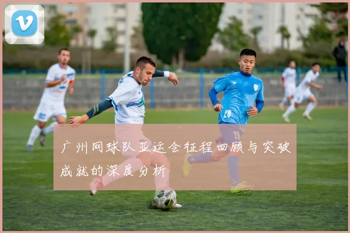 广州网球队亚运会征程回顾与突破成就的深度分析