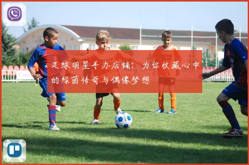 足球明星手办店铺：为你收藏心中的绿茵传奇与偶像梦想