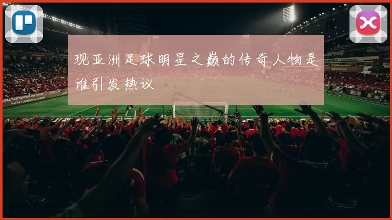 现亚洲足球明星之巅的传奇人物是谁引发热议