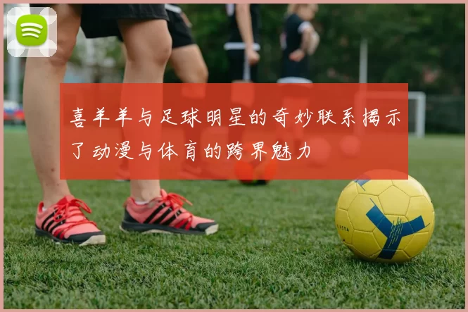 喜羊羊与足球明星的奇妙联系揭示了动漫与体育的跨界魅力
