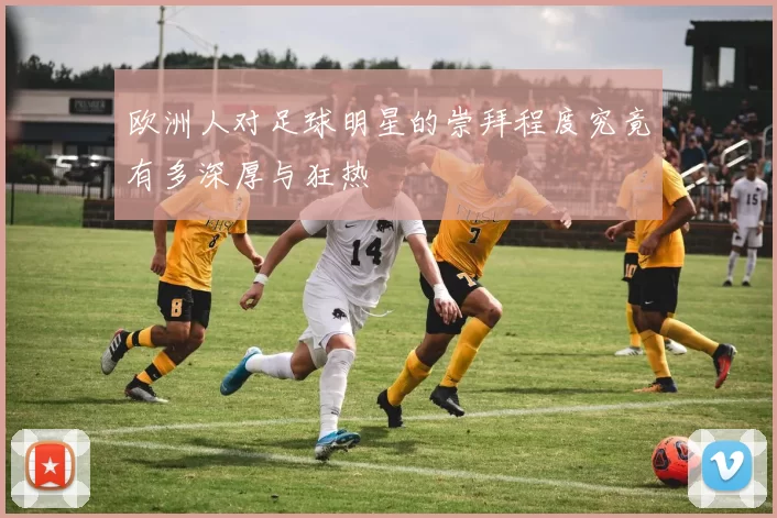 欧洲人对足球明星的崇拜程度究竟有多深厚与狂热