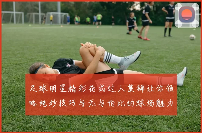 足球明星精彩花式过人集锦让你领略绝妙技巧与无与伦比的球场魅力