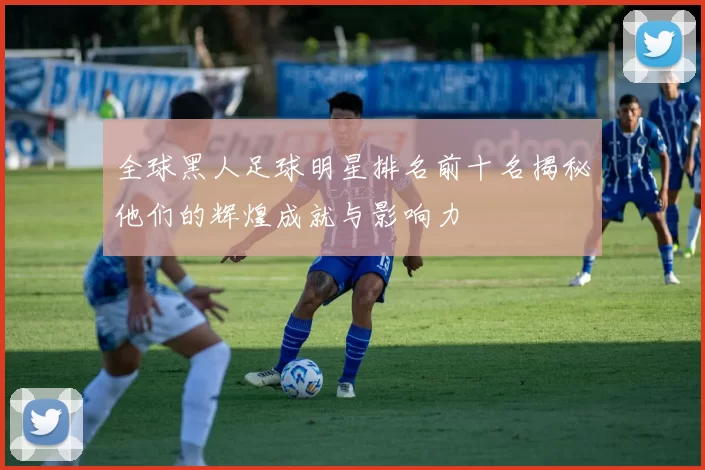 全球黑人足球明星排名前十名揭秘他们的辉煌成就与影响力