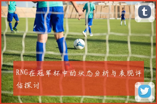 RNG在冠军杯中的状态分析与表现评估探讨