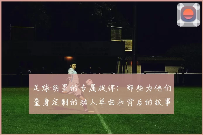 足球明星的专属旋律：那些为他们量身定制的动人单曲和背后的故事