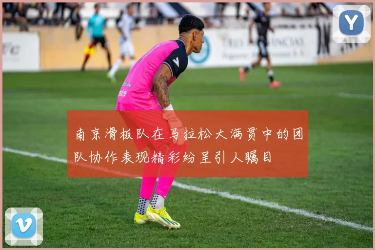 南京滑板队在马拉松大满贯中的团队协作表现精彩纷呈引人瞩目