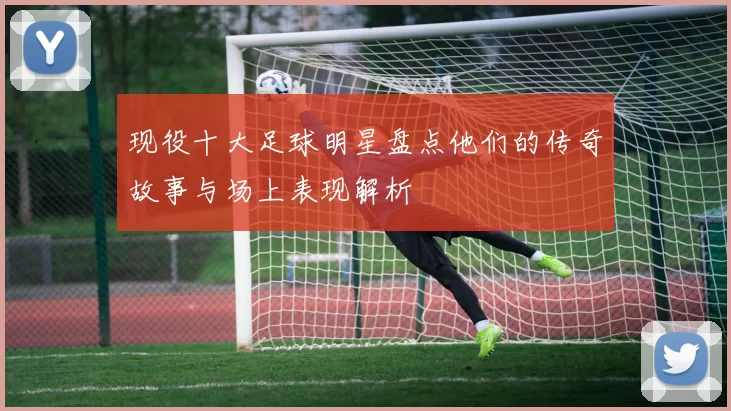 现役十大足球明星盘点他们的传奇故事与场上表现解析