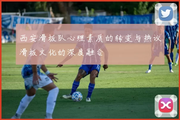 西安滑板队心理素质的转变与热议滑板文化的深度融合