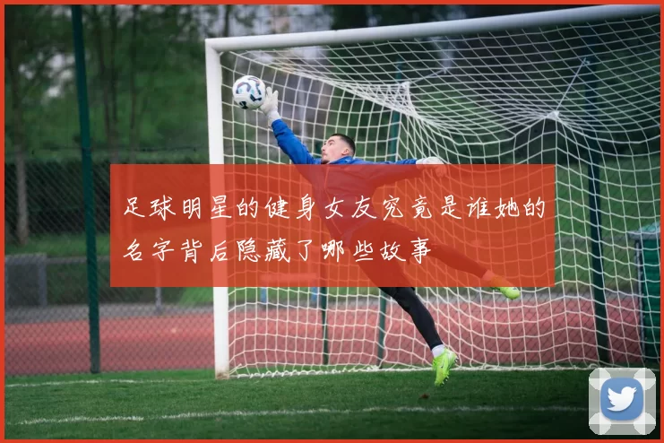 足球明星的健身女友究竟是谁她的名字背后隐藏了哪些故事