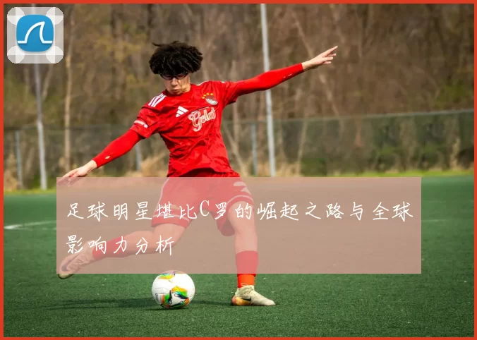 足球明星堪比C罗的崛起之路与全球影响力分析