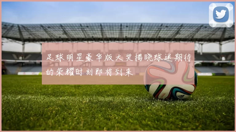 足球明星豪华版大奖揭晓球迷期待的荣耀时刻即将到来
