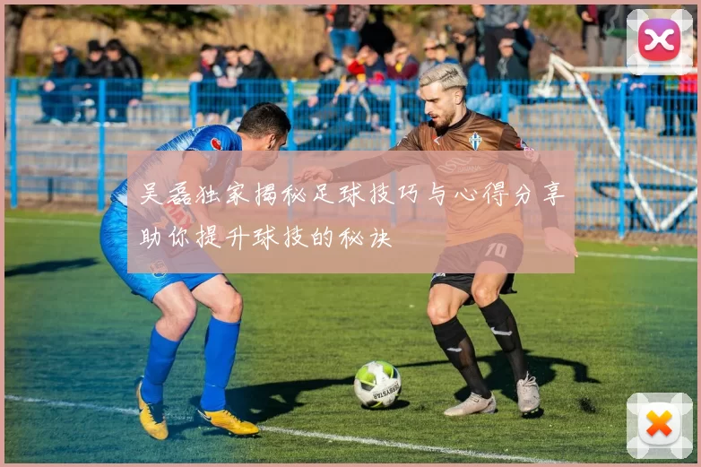 吴磊独家揭秘足球技巧与心得分享助你提升球技的秘诀