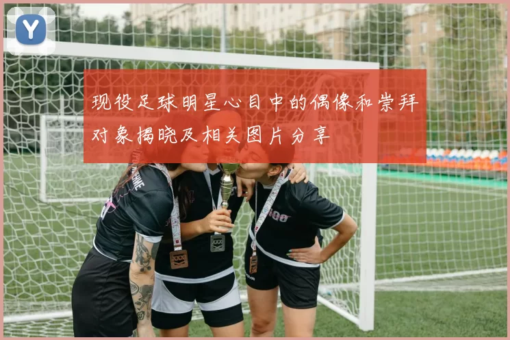 现役足球明星心目中的偶像和崇拜对象揭晓及相关图片分享