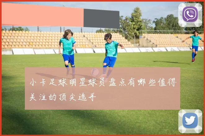 小卡足球明星球员盘点有哪些值得关注的顶尖选手