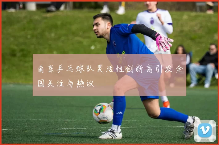 南京乒乓球队灵活性创新高引发全国关注与热议