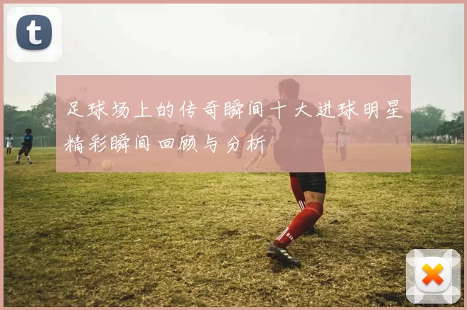 足球场上的传奇瞬间十大进球明星精彩瞬间回顾与分析