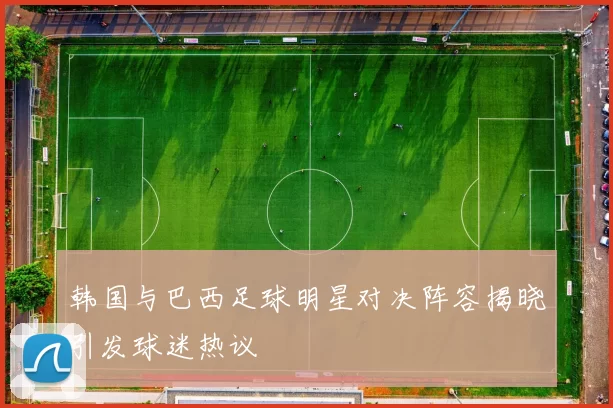 韩国与巴西足球明星对决阵容揭晓引发球迷热议