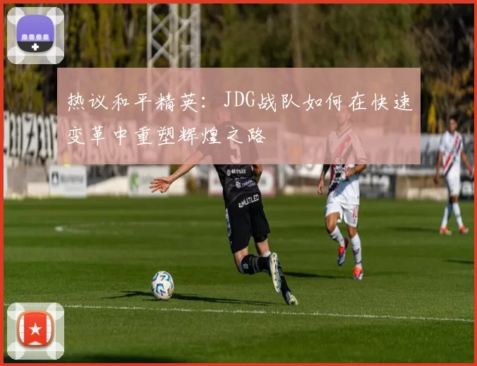 热议和平精英：JDG战队如何在快速变革中重塑辉煌之路