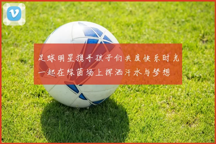 足球明星携手孩子们共度快乐时光一起在绿茵场上挥洒汗水与梦想