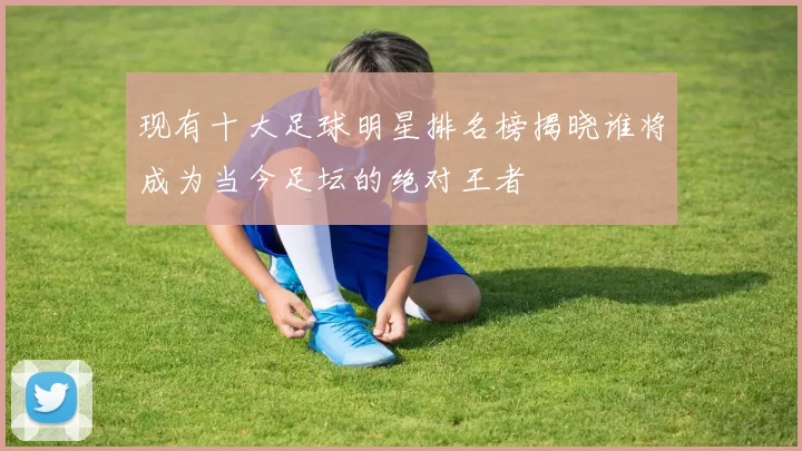 现有十大足球明星排名榜揭晓谁将成为当今足坛的绝对王者
