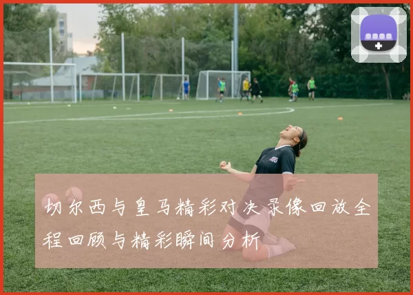 切尔西与皇马精彩对决录像回放全程回顾与精彩瞬间分析
