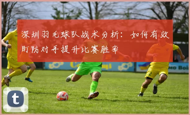 深圳羽毛球队战术分析：如何有效盯防对手提升比赛胜率