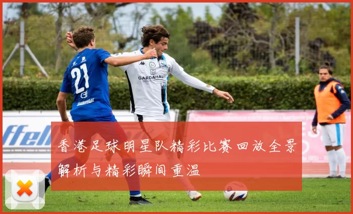 香港足球明星队精彩比赛回放全景解析与精彩瞬间重温