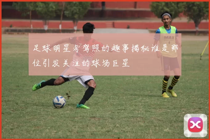 足球明星考驾照的趣事揭秘谁是那位引发关注的球场巨星