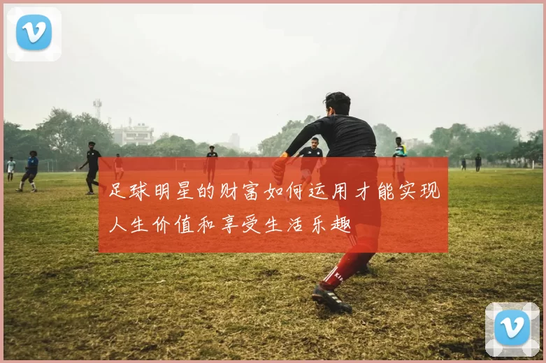 足球明星的财富如何运用才能实现人生价值和享受生活乐趣