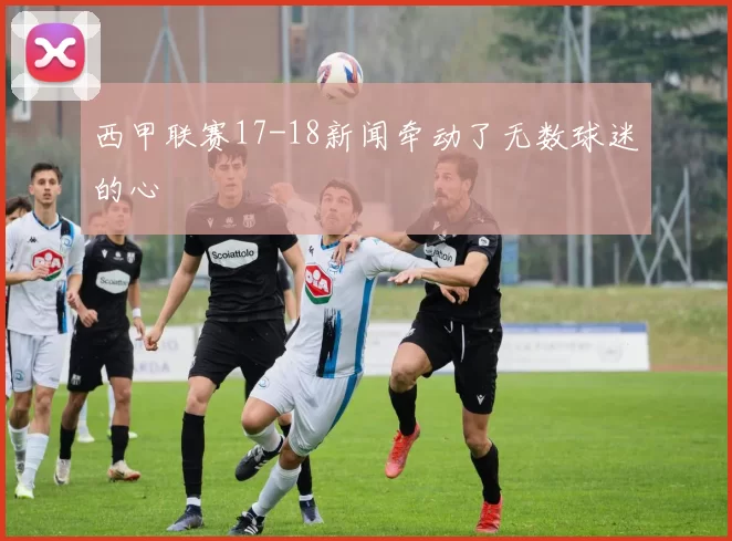 西甲联赛17-18新闻牵动了无数球迷的心