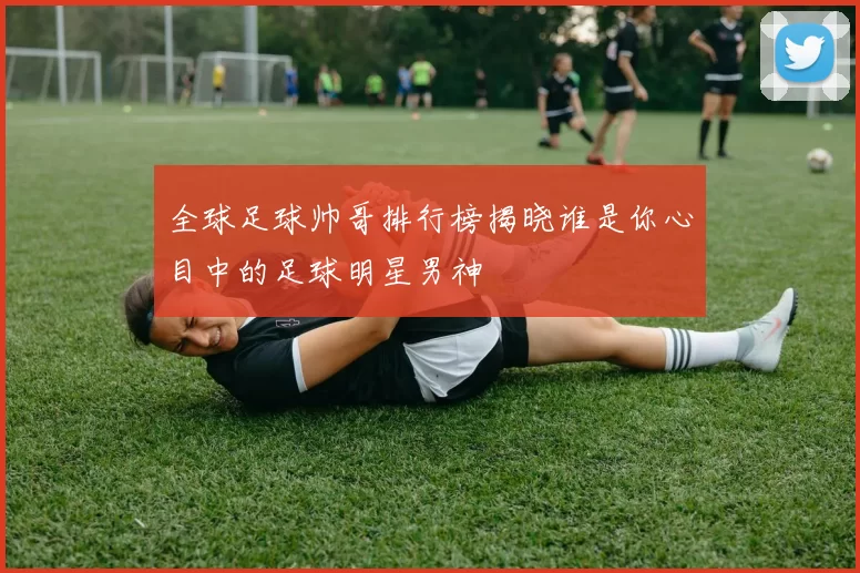 全球足球帅哥排行榜揭晓谁是你心目中的足球明星男神