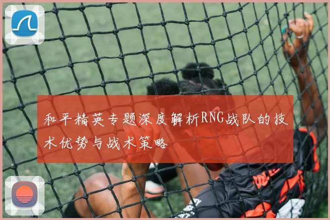 和平精英专题深度解析RNG战队的技术优势与战术策略