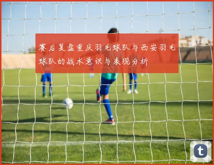 赛后复盘重庆羽毛球队与西安羽毛球队的战术意识与表现分析