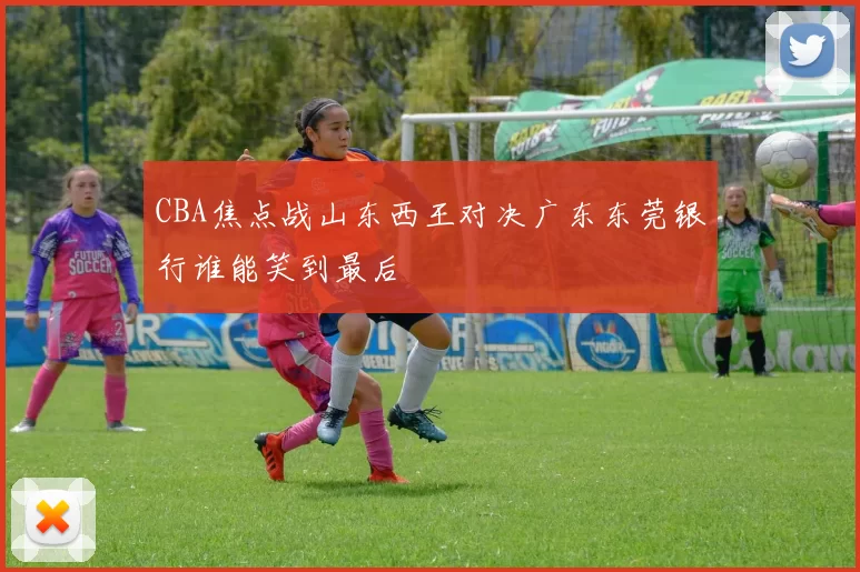 CBA焦点战山东西王对决广东东莞银行谁能笑到最后