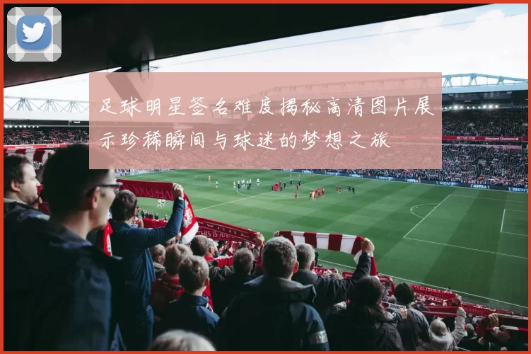 足球明星签名难度揭秘高清图片展示珍稀瞬间与球迷的梦想之旅
