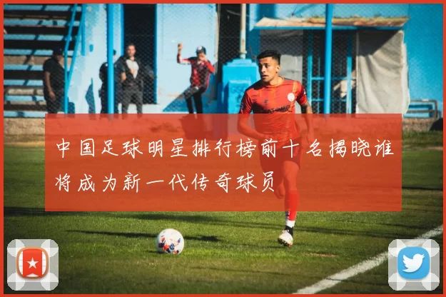 中国足球明星排行榜前十名揭晓谁将成为新一代传奇球员
