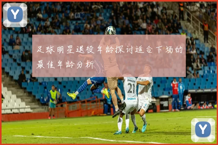 足球明星退役年龄探讨适合下场的最佳年龄分析