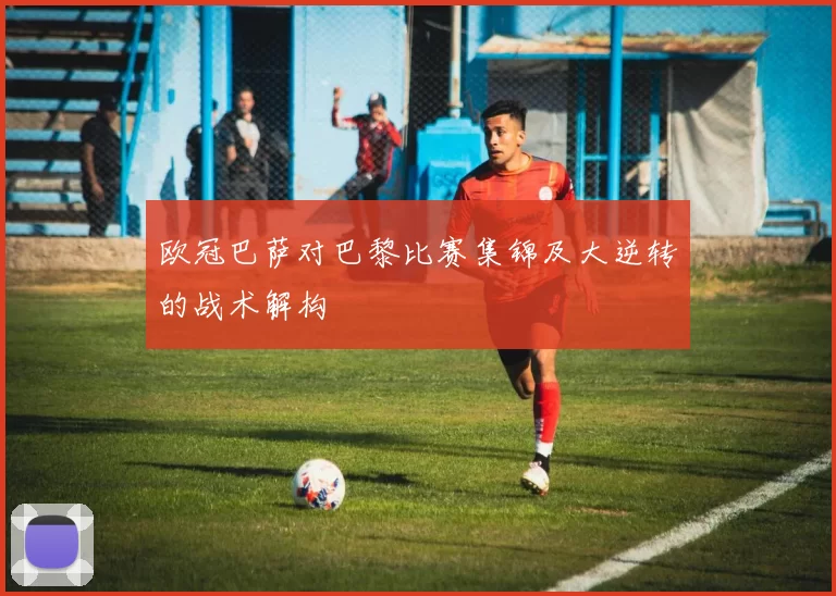欧冠巴萨对巴黎比赛集锦及大逆转的战术解构