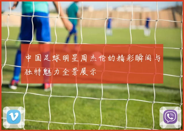 中国足球明星周杰伦的精彩瞬间与独特魅力全景展示