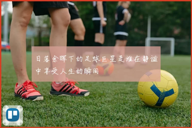 日落余晖下的足球巨星是谁在静谧中享受人生的瞬间