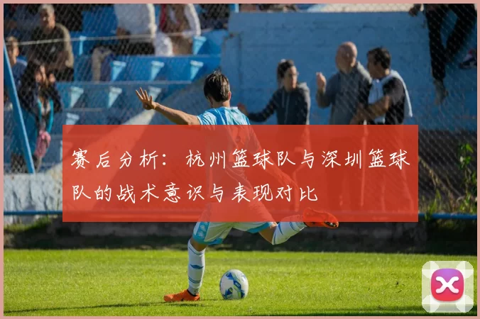 赛后分析：杭州篮球队与深圳篮球队的战术意识与表现对比