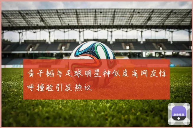 黄子韬与足球明星神似度高网友惊呼撞脸引发热议