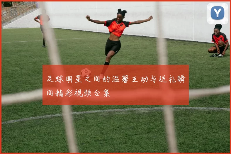 足球明星之间的温馨互动与送礼瞬间精彩视频合集